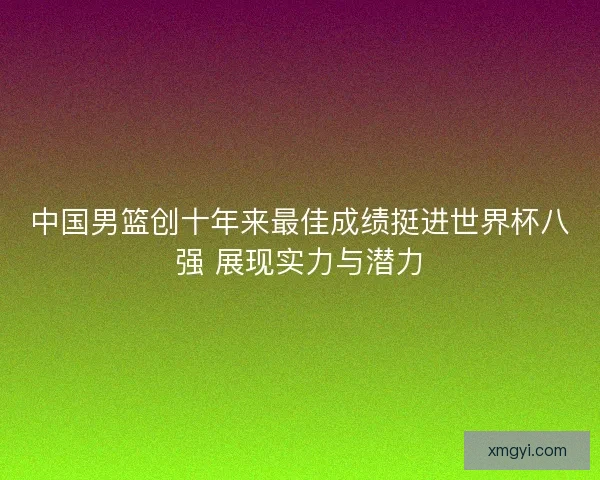 中国男篮创十年来最佳成绩挺进世界杯八强 展现实力与潜力