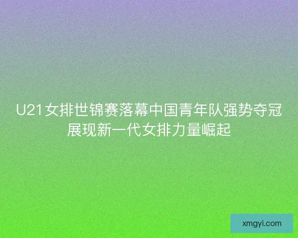 U21女排世锦赛落幕中国青年队强势夺冠展现新一代女排力量崛起