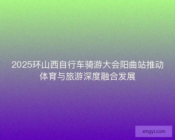 2025环山西自行车骑游大会阳曲站推动体育与旅游深度融合发展