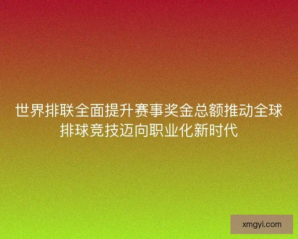 世界排联全面提升赛事奖金总额推动全球排球竞技迈向职业化新时代